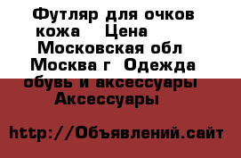 Футляр для очков, кожа. › Цена ­ 250 - Московская обл., Москва г. Одежда, обувь и аксессуары » Аксессуары   